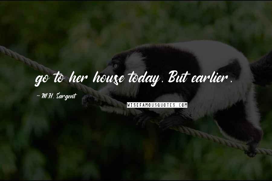 M.H. Sargent Quotes: go to her house today. But earlier.