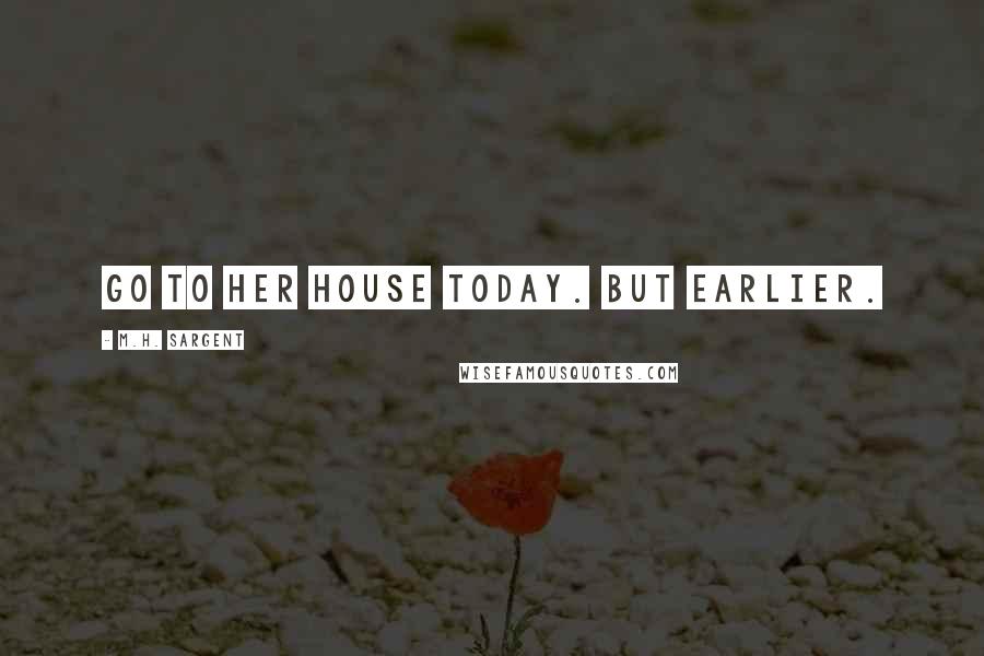 M.H. Sargent Quotes: go to her house today. But earlier.