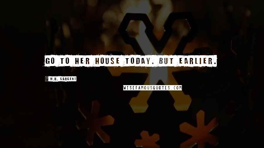 M.H. Sargent Quotes: go to her house today. But earlier.