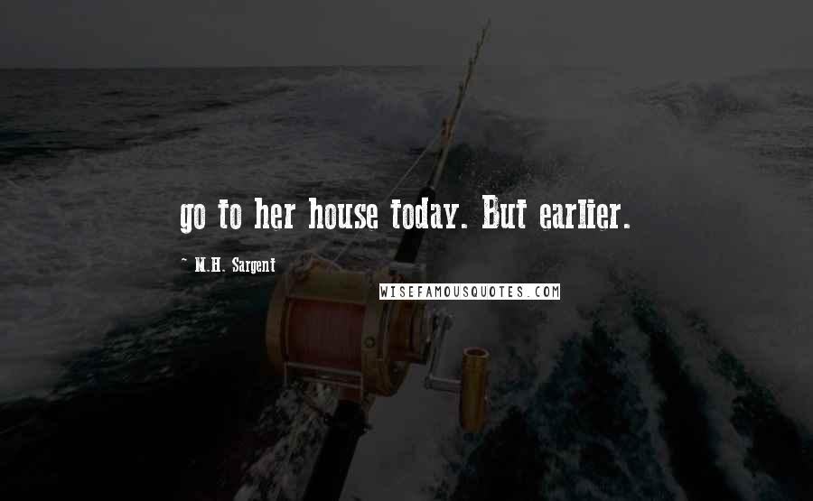 M.H. Sargent Quotes: go to her house today. But earlier.