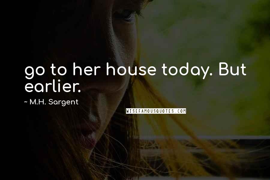 M.H. Sargent Quotes: go to her house today. But earlier.