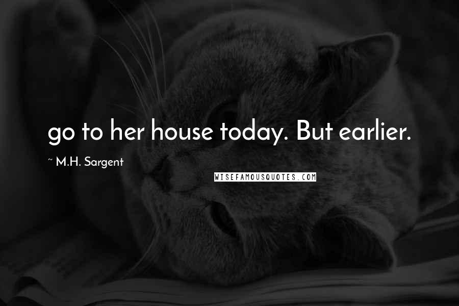M.H. Sargent Quotes: go to her house today. But earlier.