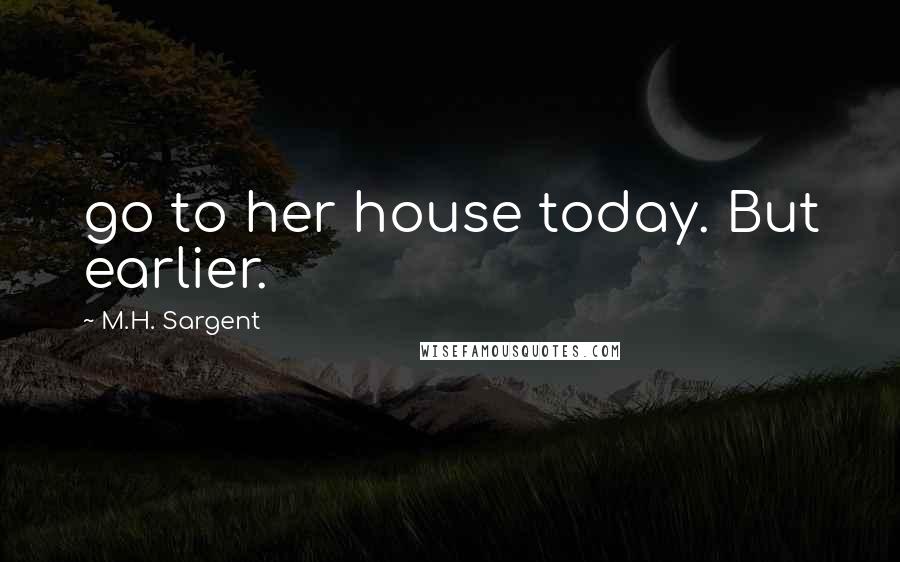 M.H. Sargent Quotes: go to her house today. But earlier.