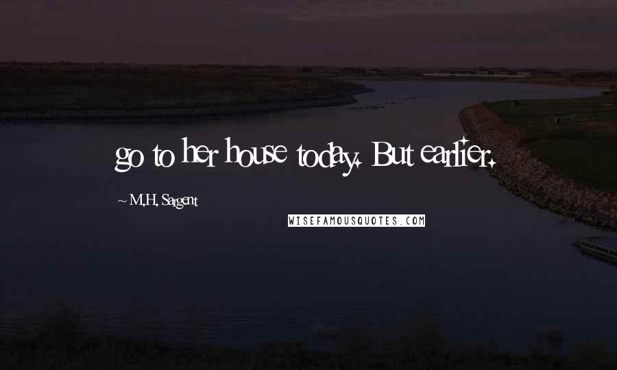 M.H. Sargent Quotes: go to her house today. But earlier.