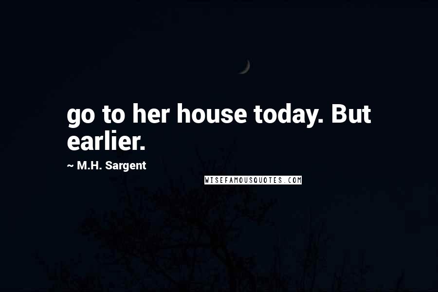 M.H. Sargent Quotes: go to her house today. But earlier.