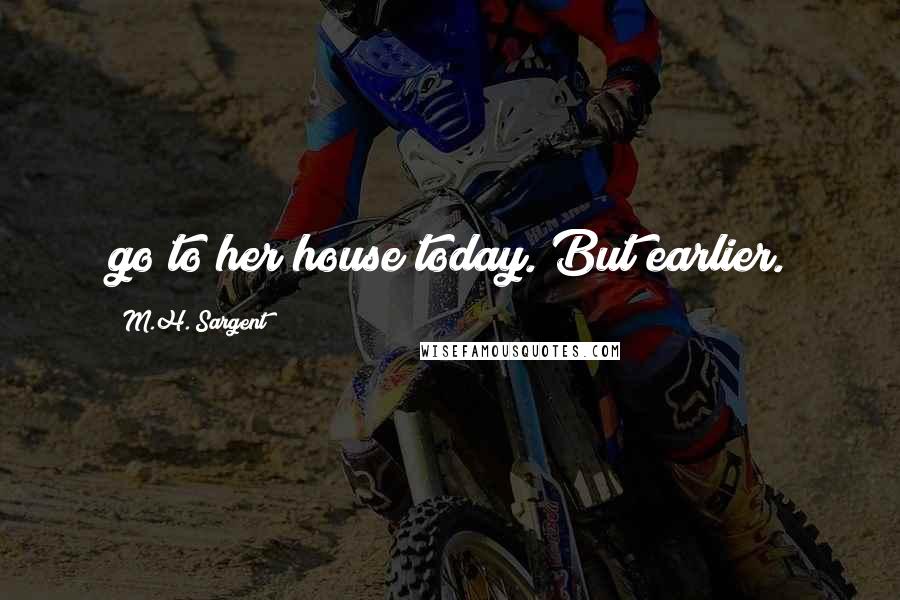 M.H. Sargent Quotes: go to her house today. But earlier.