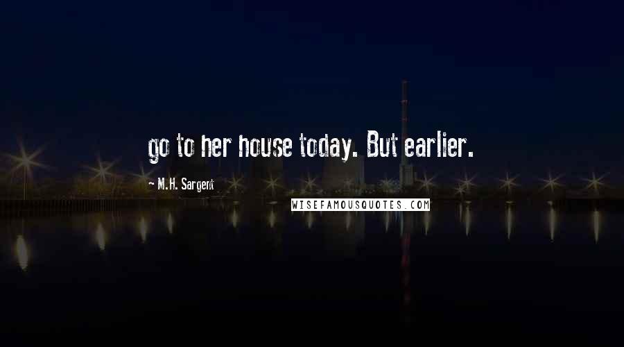M.H. Sargent Quotes: go to her house today. But earlier.
