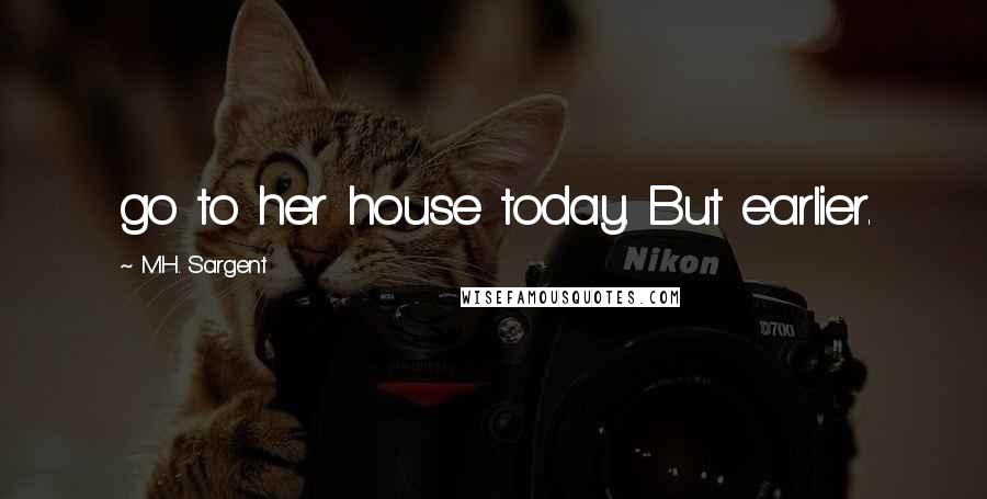 M.H. Sargent Quotes: go to her house today. But earlier.