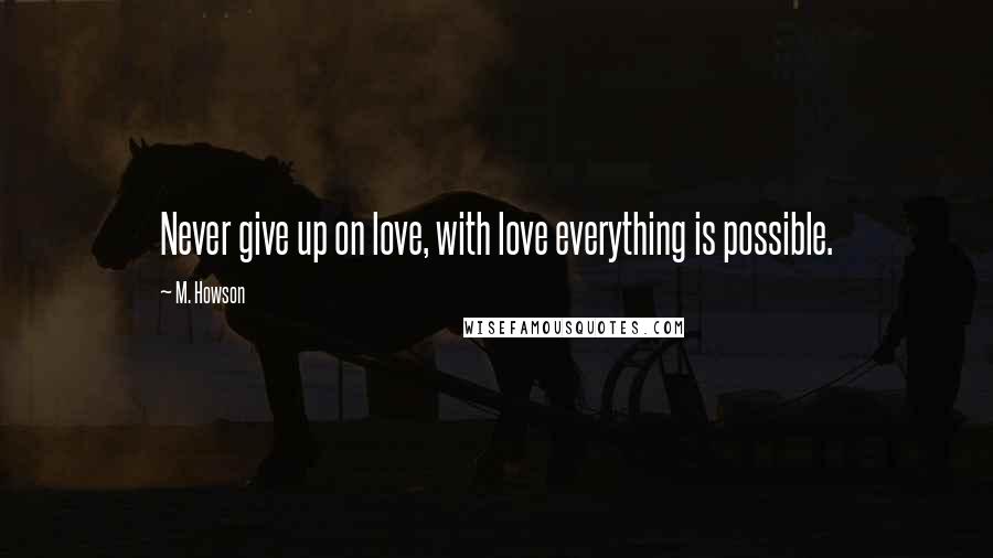 M. Howson Quotes: Never give up on love, with love everything is possible.