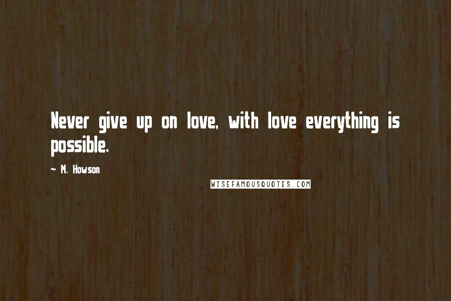 M. Howson Quotes: Never give up on love, with love everything is possible.