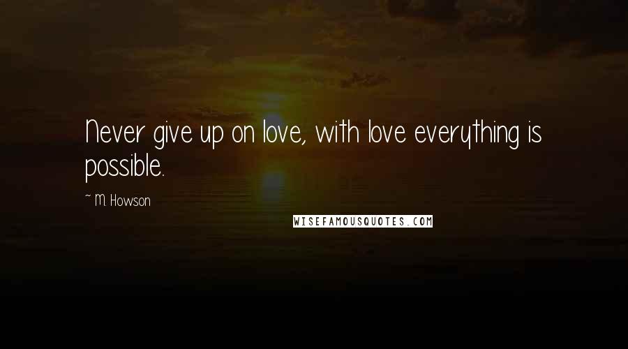 M. Howson Quotes: Never give up on love, with love everything is possible.