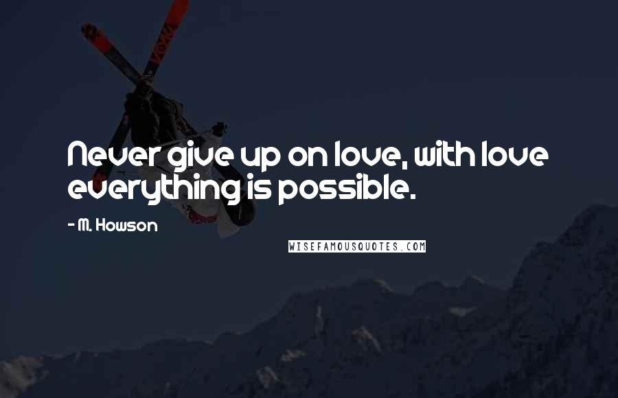 M. Howson Quotes: Never give up on love, with love everything is possible.
