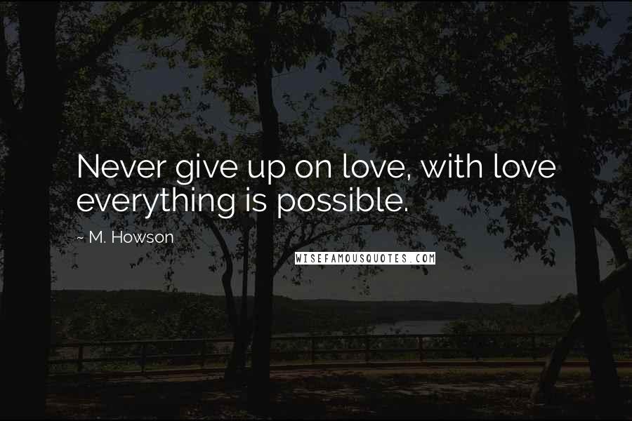 M. Howson Quotes: Never give up on love, with love everything is possible.