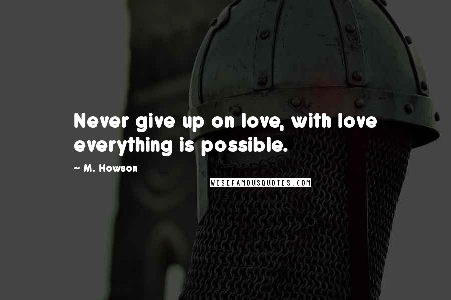 M. Howson Quotes: Never give up on love, with love everything is possible.