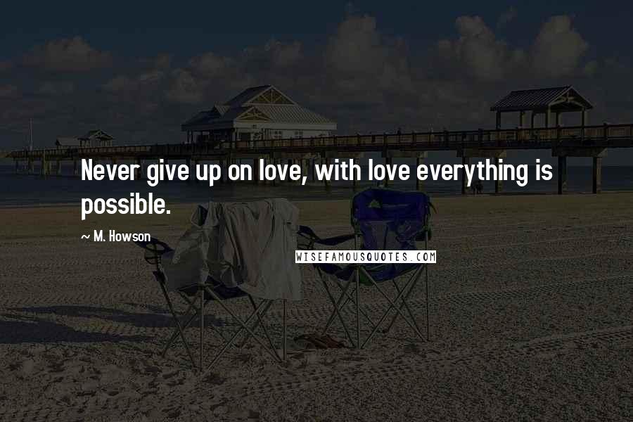 M. Howson Quotes: Never give up on love, with love everything is possible.
