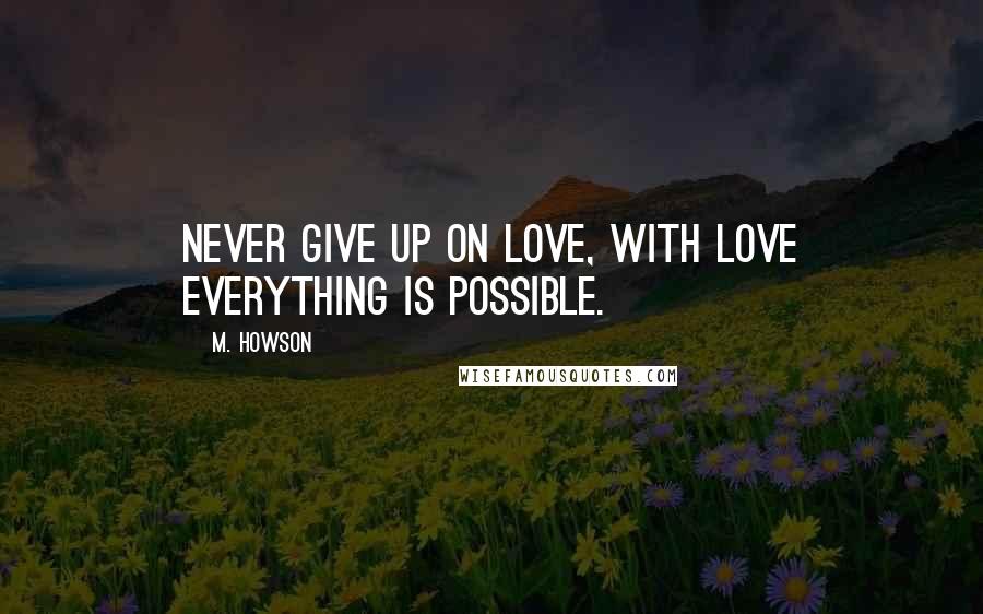 M. Howson Quotes: Never give up on love, with love everything is possible.