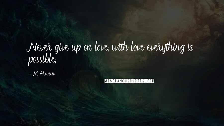 M. Howson Quotes: Never give up on love, with love everything is possible.