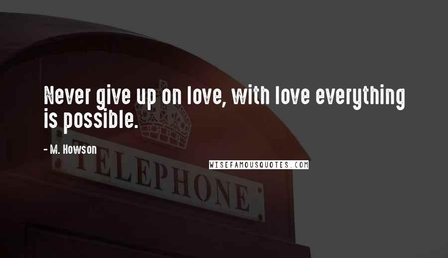 M. Howson Quotes: Never give up on love, with love everything is possible.