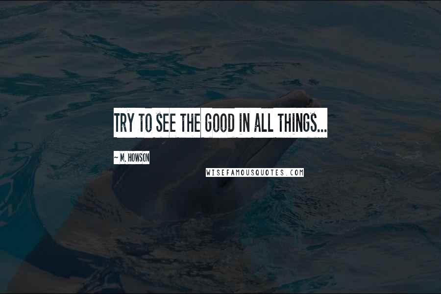 M. Howson Quotes: Try to see the good in all things...
