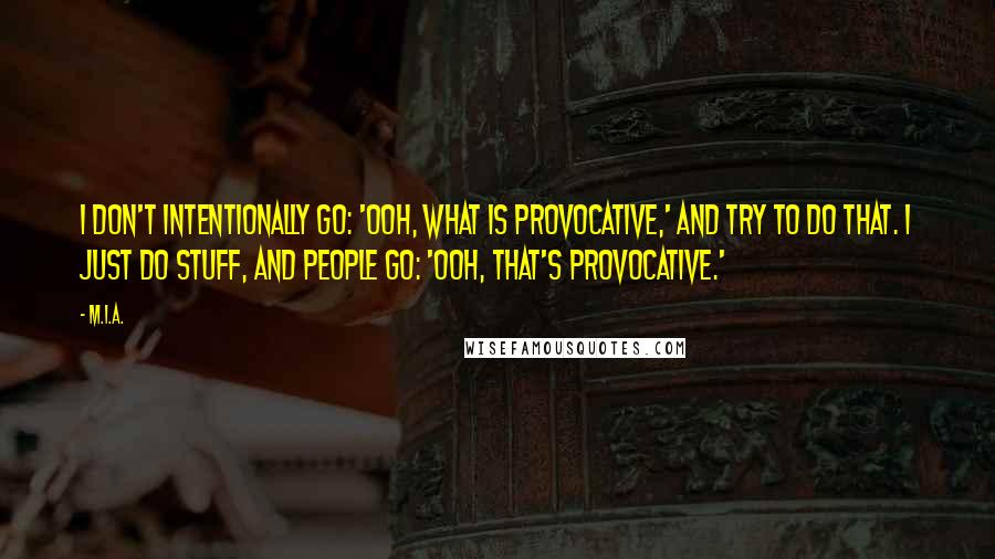 M.I.A. Quotes: I don't intentionally go: 'Ooh, what is provocative,' and try to do that. I just do stuff, and people go: 'Ooh, that's provocative.'