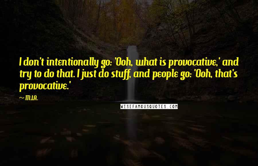 M.I.A. Quotes: I don't intentionally go: 'Ooh, what is provocative,' and try to do that. I just do stuff, and people go: 'Ooh, that's provocative.'