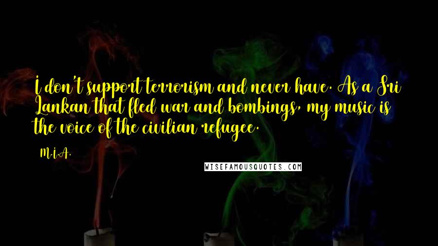 M.I.A. Quotes: I don't support terrorism and never have. As a Sri Lankan that fled war and bombings, my music is the voice of the civilian refugee.