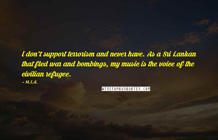 M.I.A. Quotes: I don't support terrorism and never have. As a Sri Lankan that fled war and bombings, my music is the voice of the civilian refugee.