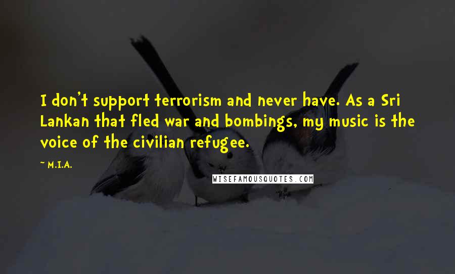 M.I.A. Quotes: I don't support terrorism and never have. As a Sri Lankan that fled war and bombings, my music is the voice of the civilian refugee.