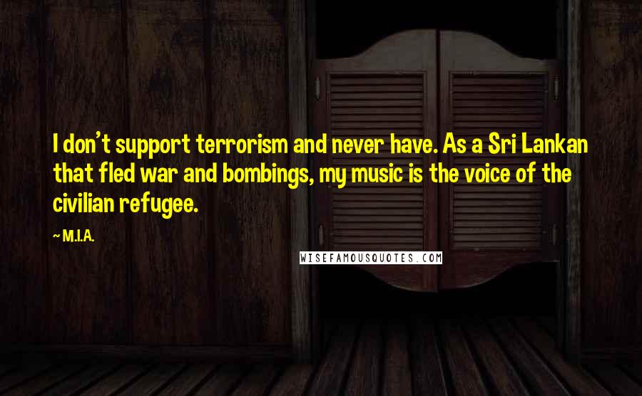 M.I.A. Quotes: I don't support terrorism and never have. As a Sri Lankan that fled war and bombings, my music is the voice of the civilian refugee.