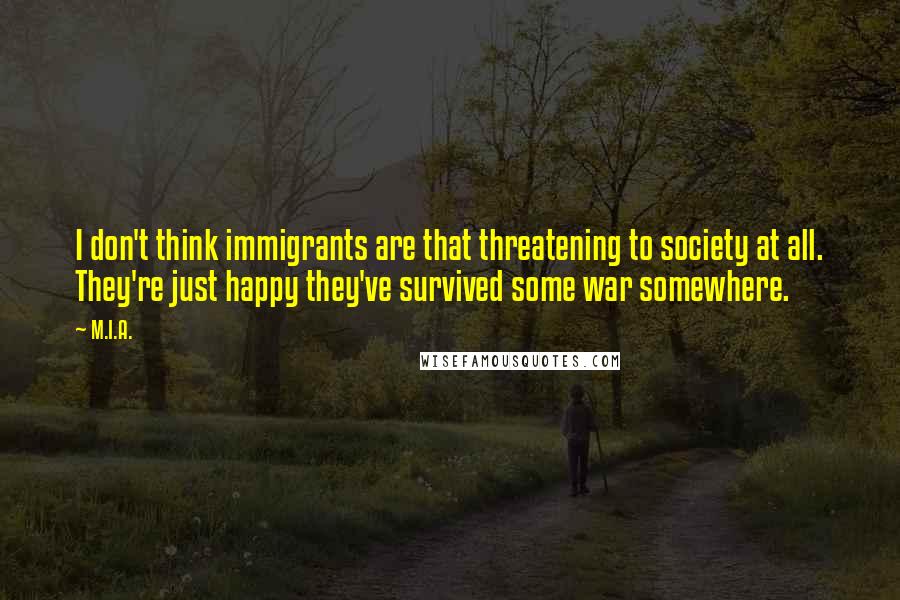 M.I.A. Quotes: I don't think immigrants are that threatening to society at all. They're just happy they've survived some war somewhere.