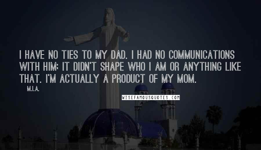 M.I.A. Quotes: I have no ties to my dad. I had no communications with him; it didn't shape who I am or anything like that. I'm actually a product of my mom.