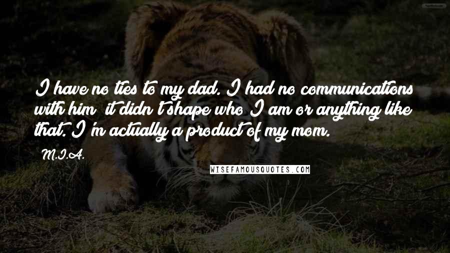 M.I.A. Quotes: I have no ties to my dad. I had no communications with him; it didn't shape who I am or anything like that. I'm actually a product of my mom.