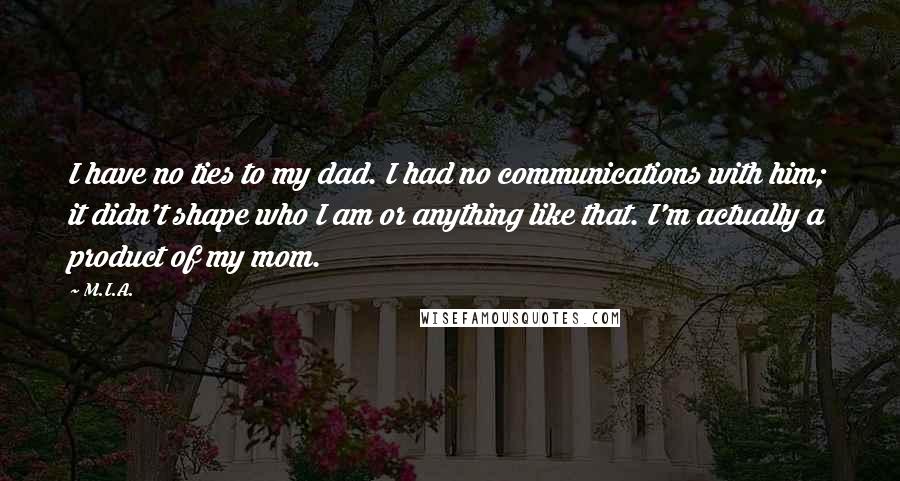 M.I.A. Quotes: I have no ties to my dad. I had no communications with him; it didn't shape who I am or anything like that. I'm actually a product of my mom.