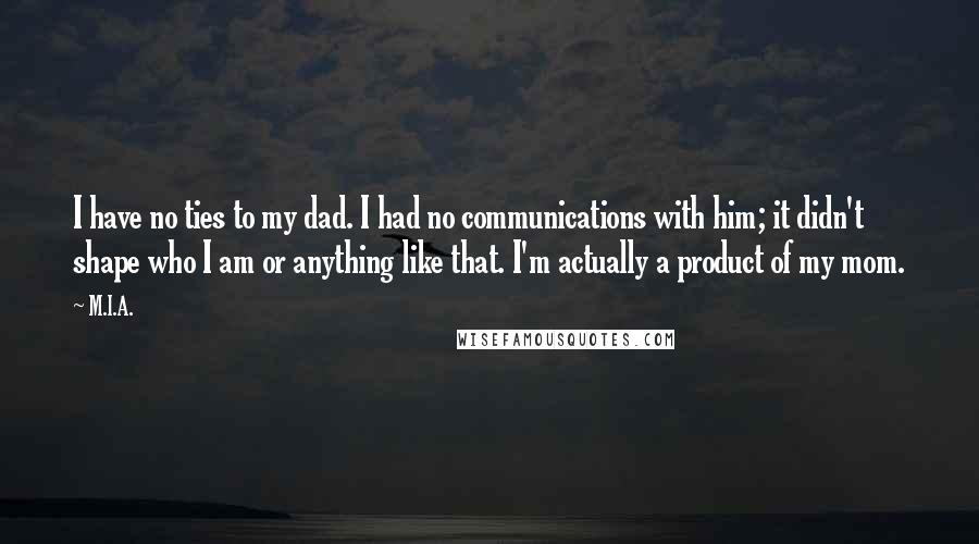 M.I.A. Quotes: I have no ties to my dad. I had no communications with him; it didn't shape who I am or anything like that. I'm actually a product of my mom.