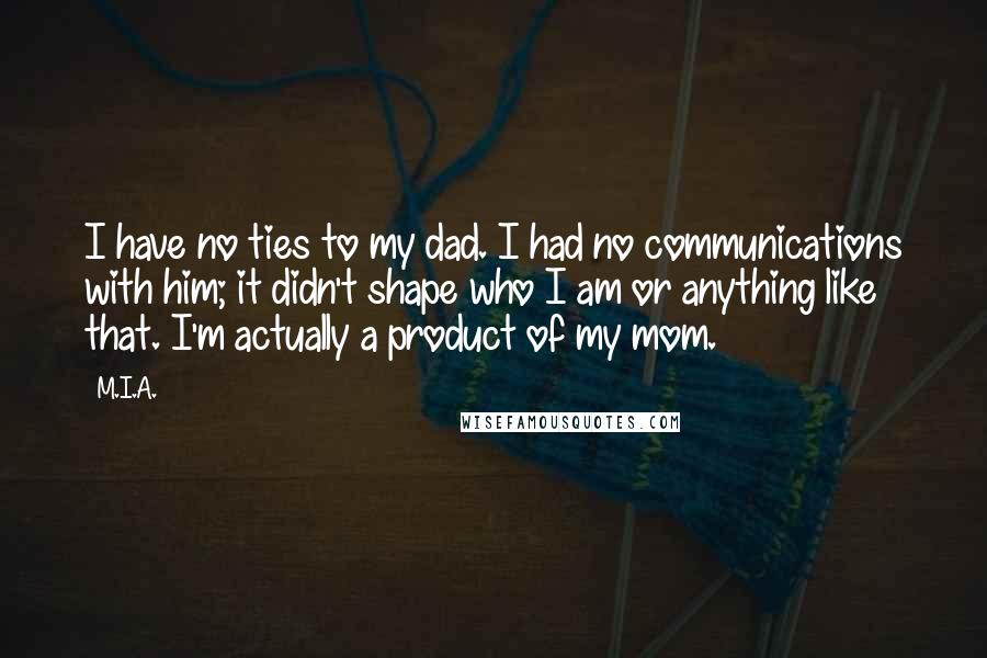 M.I.A. Quotes: I have no ties to my dad. I had no communications with him; it didn't shape who I am or anything like that. I'm actually a product of my mom.