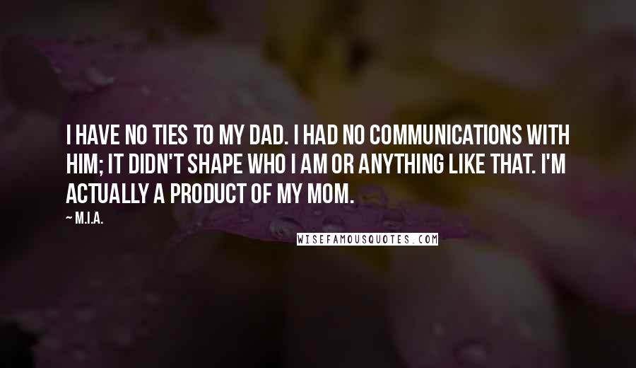 M.I.A. Quotes: I have no ties to my dad. I had no communications with him; it didn't shape who I am or anything like that. I'm actually a product of my mom.