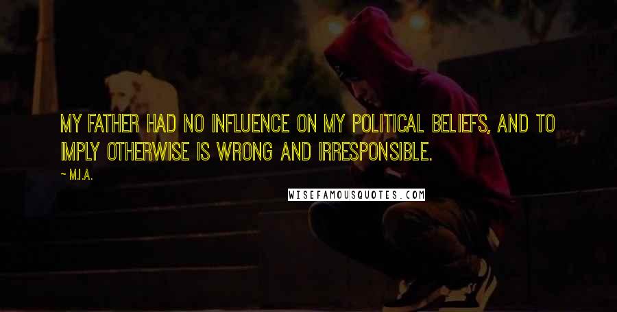 M.I.A. Quotes: My father had no influence on my political beliefs, and to imply otherwise is wrong and irresponsible.