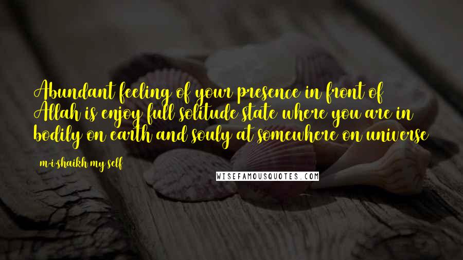 M.i.shaikh My Self Quotes: Abundant feeling of your presence in front of Allah is enjoy full solitude state where you are in bodily on earth and souly at somewhere on universe