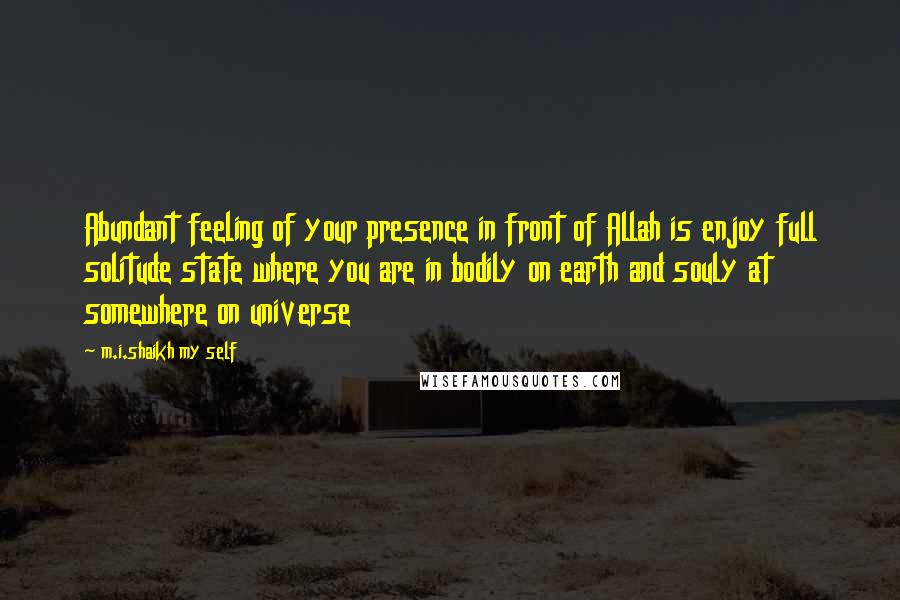 M.i.shaikh My Self Quotes: Abundant feeling of your presence in front of Allah is enjoy full solitude state where you are in bodily on earth and souly at somewhere on universe
