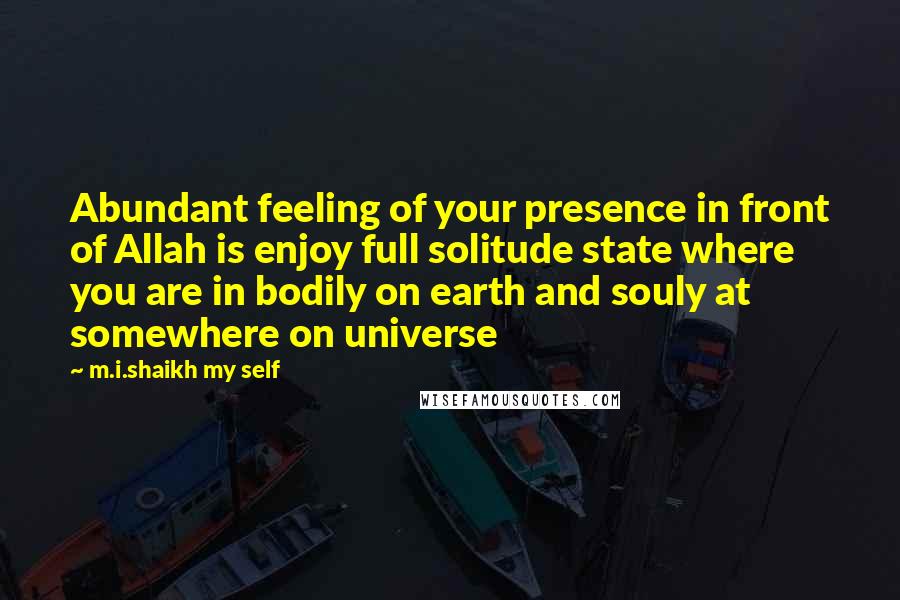 M.i.shaikh My Self Quotes: Abundant feeling of your presence in front of Allah is enjoy full solitude state where you are in bodily on earth and souly at somewhere on universe