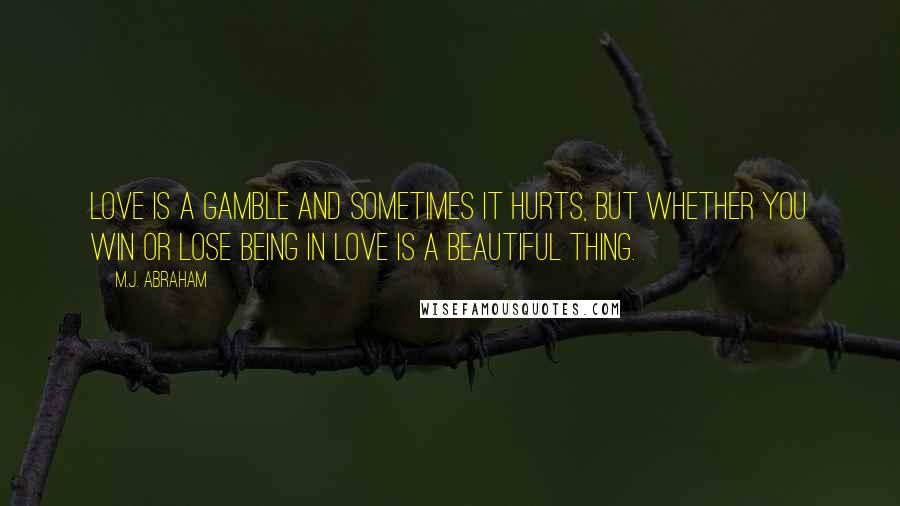 M.J. Abraham Quotes: Love is a gamble and sometimes it hurts, but whether you win or lose being in love is a beautiful thing.