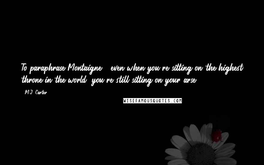 M.J. Carter Quotes: To paraphrase Montaigne - even when you're sitting on the highest throne in the world, you're still sitting on your arse.