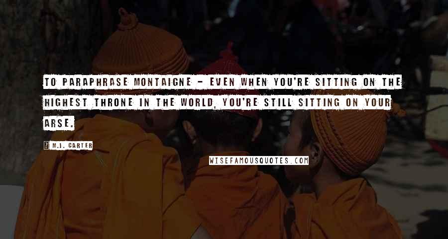 M.J. Carter Quotes: To paraphrase Montaigne - even when you're sitting on the highest throne in the world, you're still sitting on your arse.