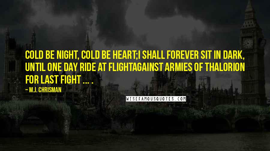 M.J. Chrisman Quotes: Cold be night, cold be heart;I shall forever sit in dark, Until one day ride at FlightAgainst armies of Thalorion For last fight ... .