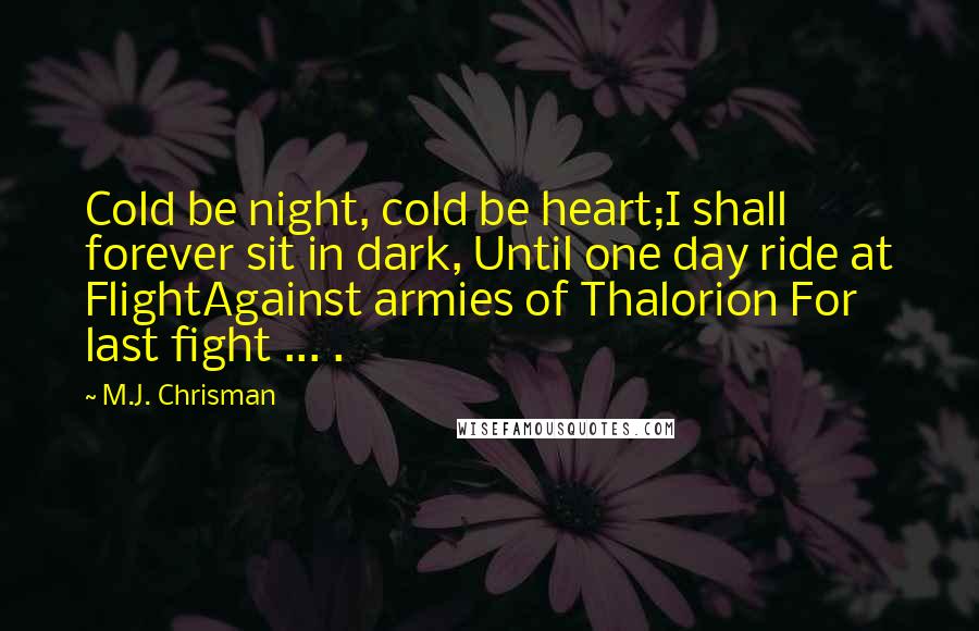 M.J. Chrisman Quotes: Cold be night, cold be heart;I shall forever sit in dark, Until one day ride at FlightAgainst armies of Thalorion For last fight ... .