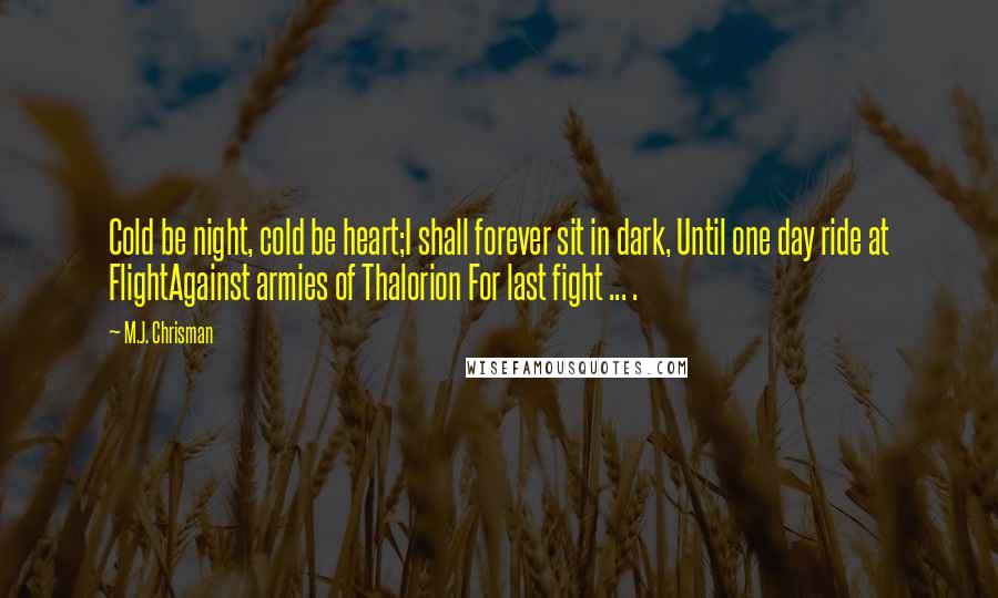 M.J. Chrisman Quotes: Cold be night, cold be heart;I shall forever sit in dark, Until one day ride at FlightAgainst armies of Thalorion For last fight ... .