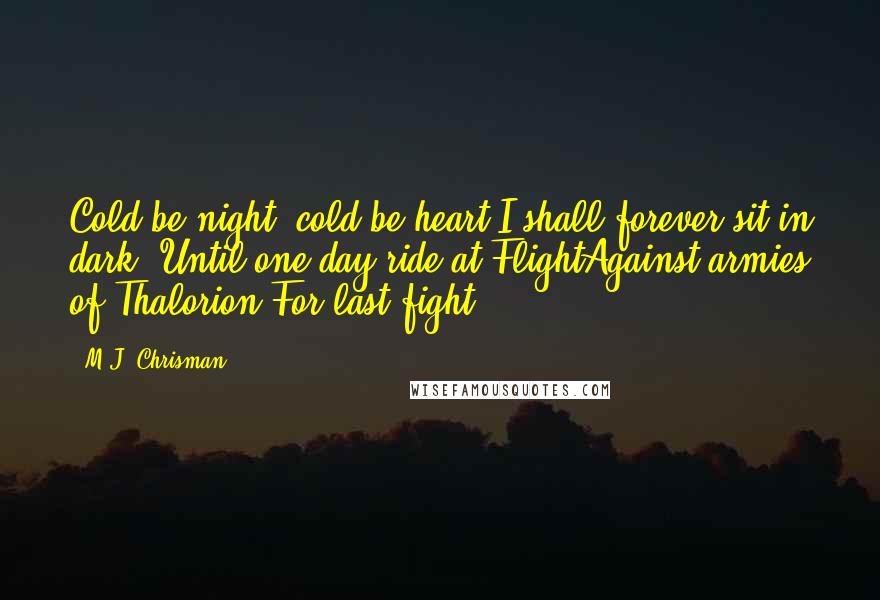 M.J. Chrisman Quotes: Cold be night, cold be heart;I shall forever sit in dark, Until one day ride at FlightAgainst armies of Thalorion For last fight ... .