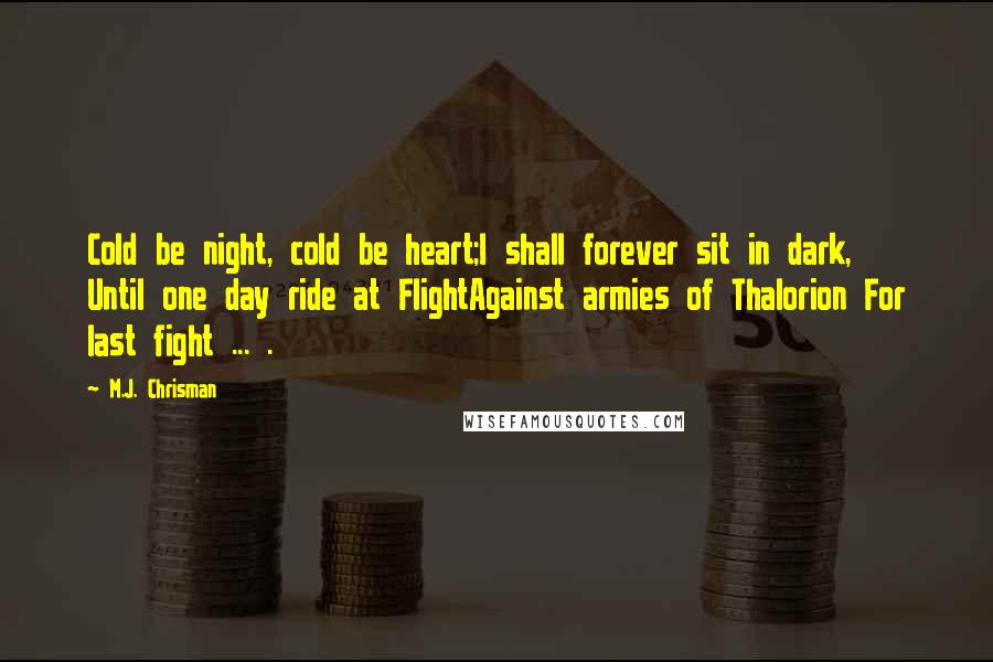 M.J. Chrisman Quotes: Cold be night, cold be heart;I shall forever sit in dark, Until one day ride at FlightAgainst armies of Thalorion For last fight ... .