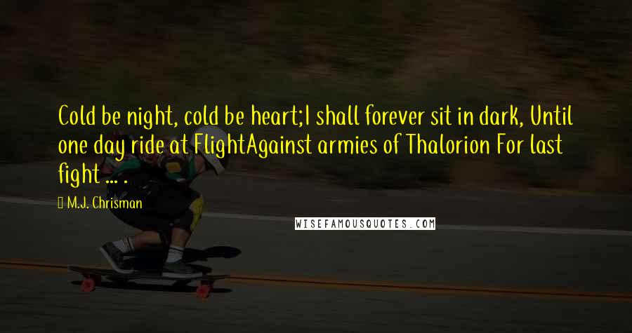 M.J. Chrisman Quotes: Cold be night, cold be heart;I shall forever sit in dark, Until one day ride at FlightAgainst armies of Thalorion For last fight ... .