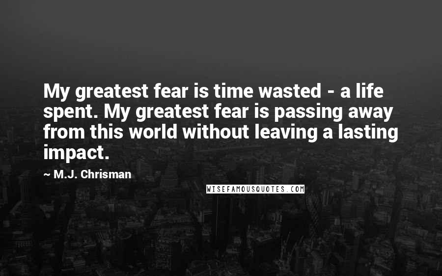 M.J. Chrisman Quotes: My greatest fear is time wasted - a life spent. My greatest fear is passing away from this world without leaving a lasting impact.